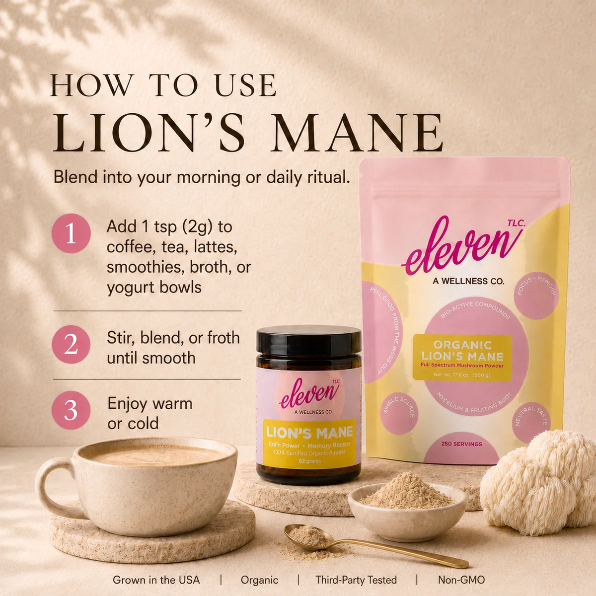 How to use Eleven TLC Organic Lion's Mane Mushroom Powder: add 1 tsp (2g) to coffee, tea, lattes, smoothies, broth or yogurt bowls, stir or froth until smooth, and enjoy warm or cold.